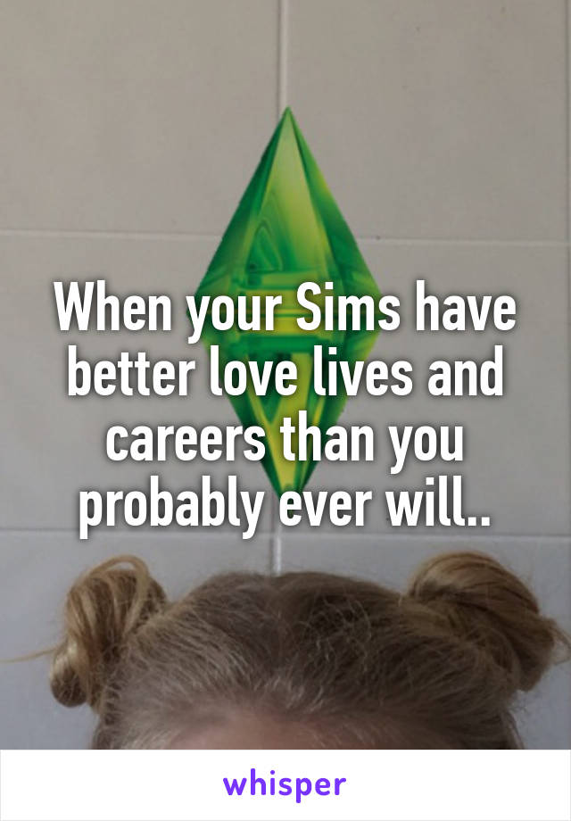 When your Sims have better love lives and careers than you probably ever will..