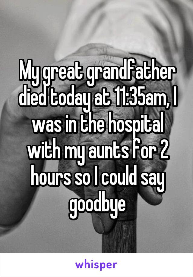 My great grandfather died today at 11:35am, I was in the hospital with my aunts for 2 hours so I could say goodbye