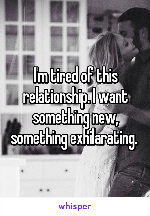 I'm tired of this relationship. I want something new, something exhilarating. 