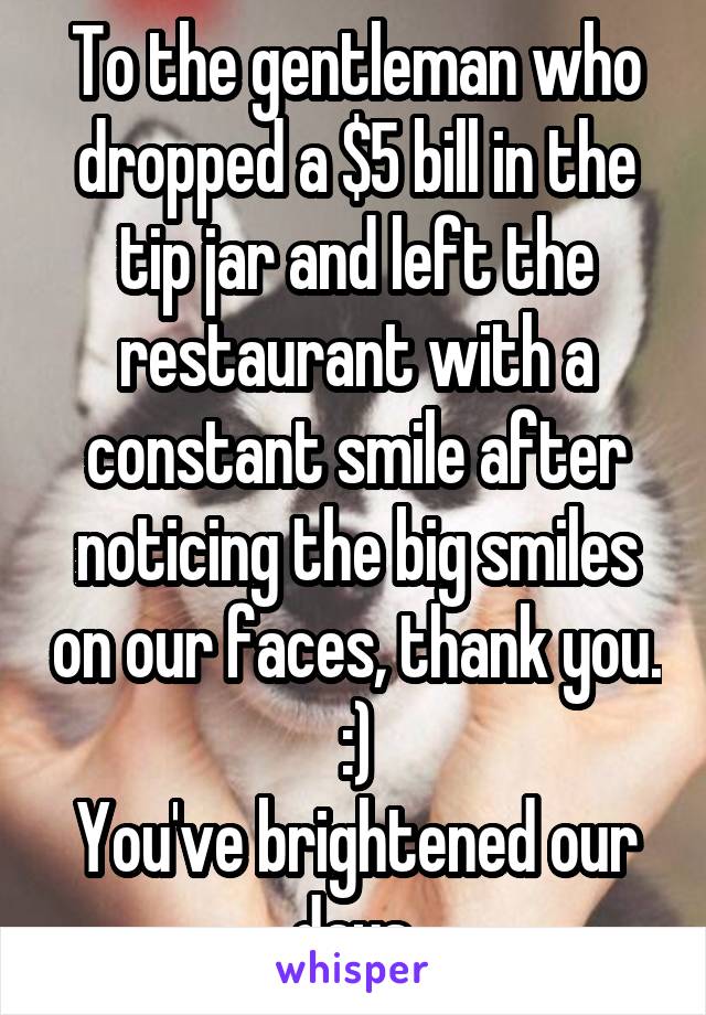 To the gentleman who dropped a $5 bill in the tip jar and left the restaurant with a constant smile after noticing the big smiles on our faces, thank you. :)
You've brightened our days.