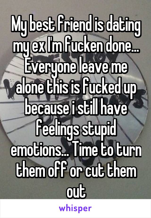 My best friend is dating my ex I'm fucken done... Everyone leave me alone this is fucked up because i still have feelings stupid emotions... Time to turn them off or cut them out