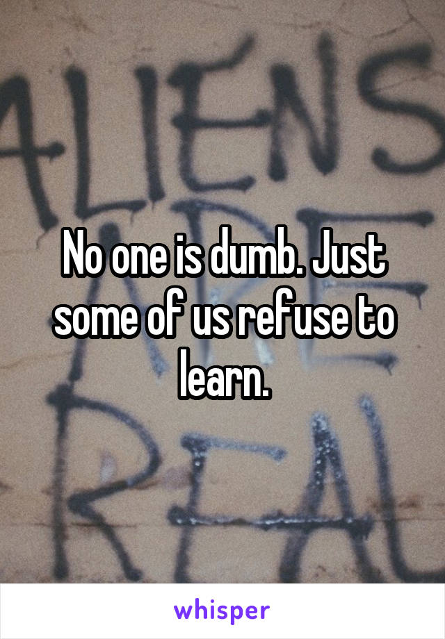 No one is dumb. Just some of us refuse to learn.