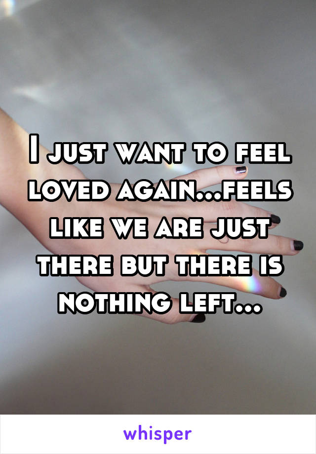 I just want to feel loved again...feels like we are just there but there is nothing left...