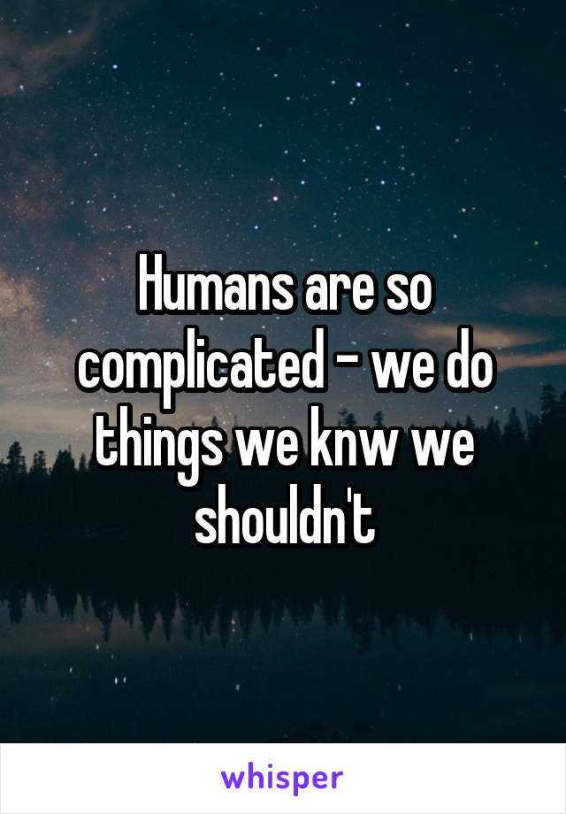 Humans are so complicated - we do things we knw we shouldn't