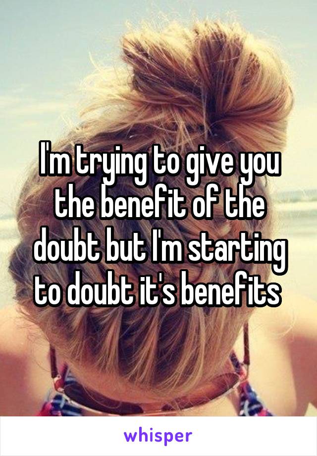 I'm trying to give you the benefit of the doubt but I'm starting to doubt it's benefits 