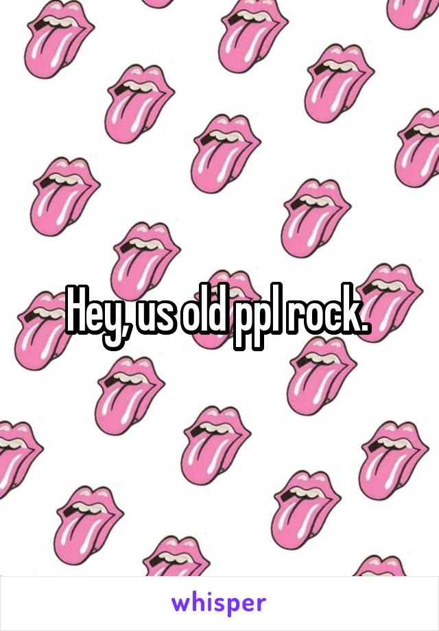 Hey, us old ppl rock. 