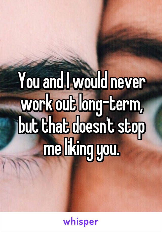 You and I would never work out long-term, but that doesn't stop me liking you.