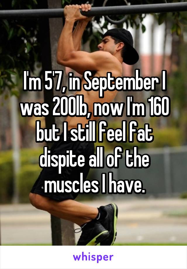 I'm 5'7, in September I was 200lb, now I'm 160 but I still feel fat dispite all of the muscles I have.