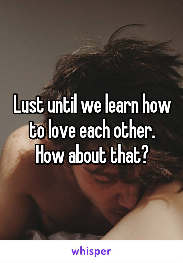 Lust until we learn how to love each other.
How about that?