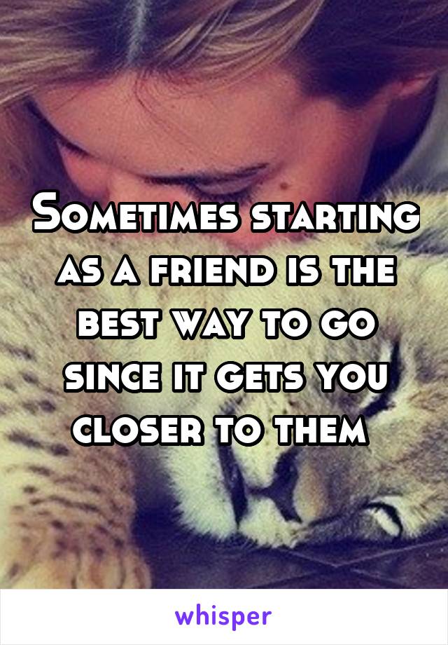 Sometimes starting as a friend is the best way to go since it gets you closer to them 