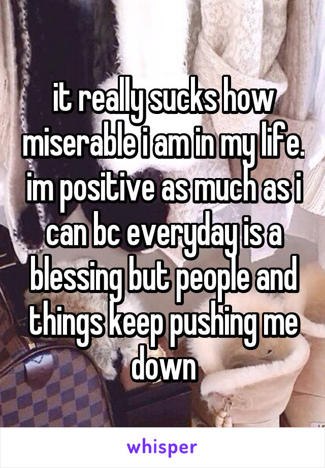 it really sucks how miserable i am in my life. im positive as much as i can bc everyday is a blessing but people and things keep pushing me down