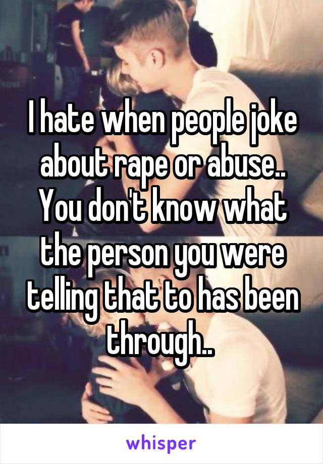 I hate when people joke about rape or abuse.. You don't know what the person you were telling that to has been through.. 