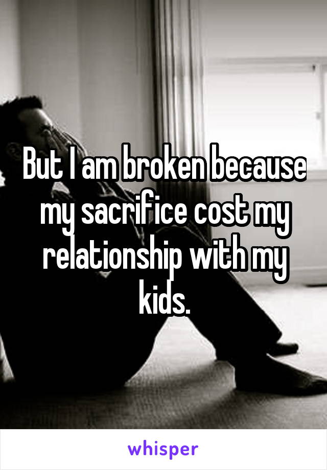 But I am broken because my sacrifice cost my relationship with my kids.