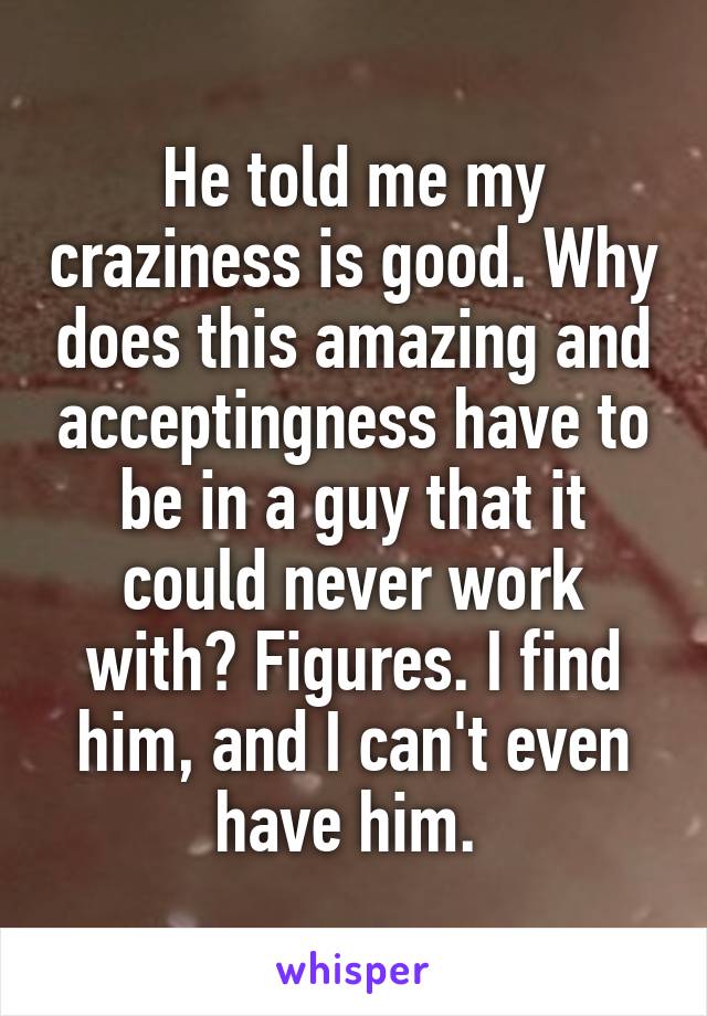 He told me my craziness is good. Why does this amazing and acceptingness have to be in a guy that it could never work with? Figures. I find him, and I can't even have him. 