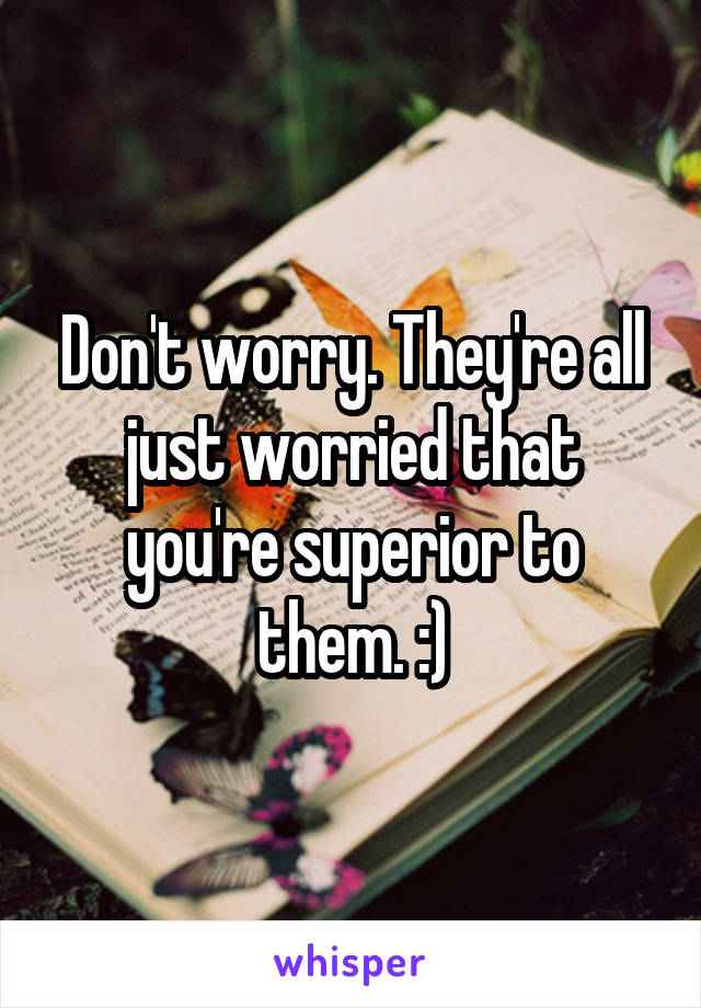 Don't worry. They're all just worried that you're superior to them. :)