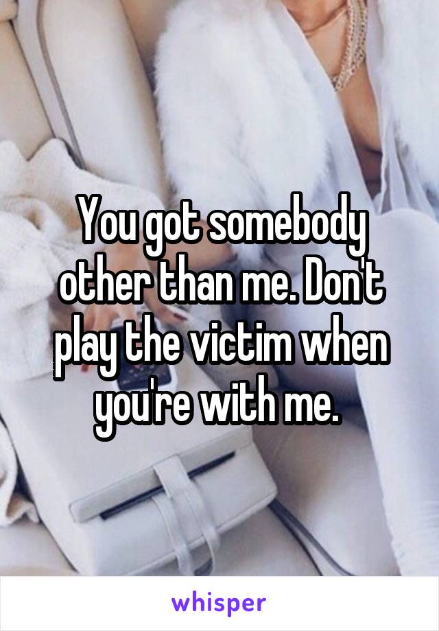 You got somebody other than me. Don't play the victim when you're with me. 