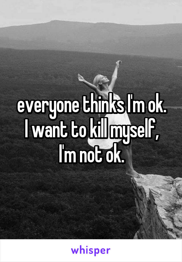 everyone thinks I'm ok.
I want to kill myself, I'm not ok.