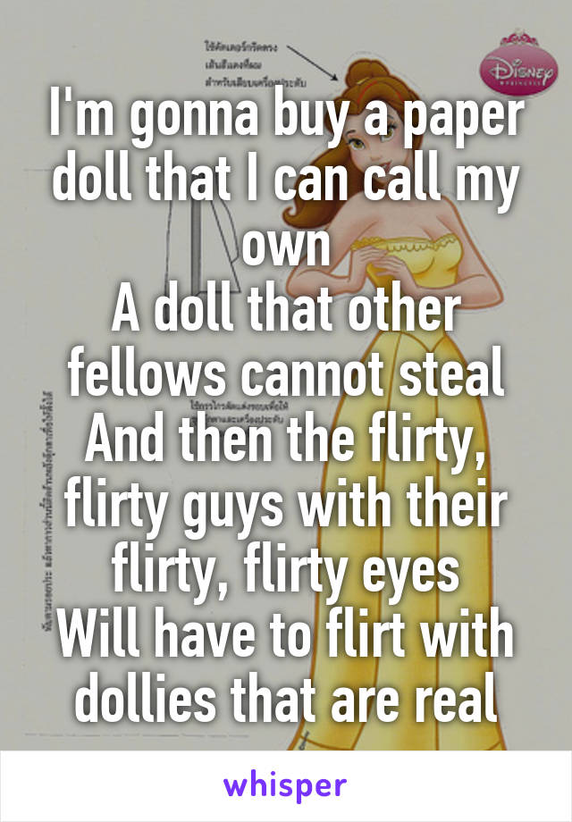 I'm gonna buy a paper doll that I can call my own
A doll that other fellows cannot steal
And then the flirty, flirty guys with their flirty, flirty eyes
Will have to flirt with dollies that are real