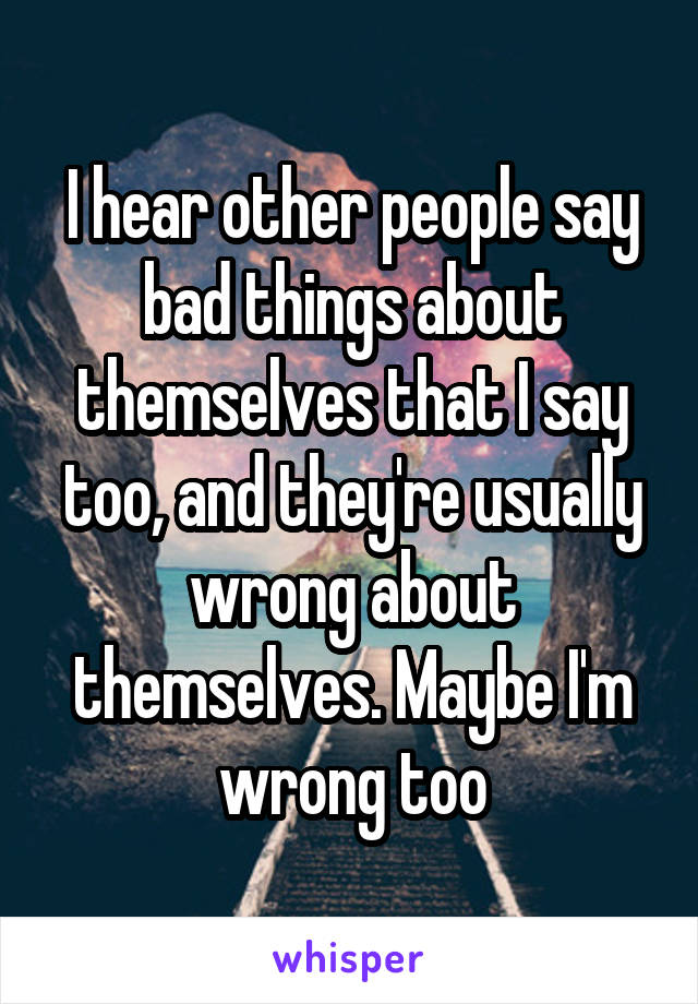 I hear other people say bad things about themselves that I say too, and they're usually wrong about themselves. Maybe I'm wrong too