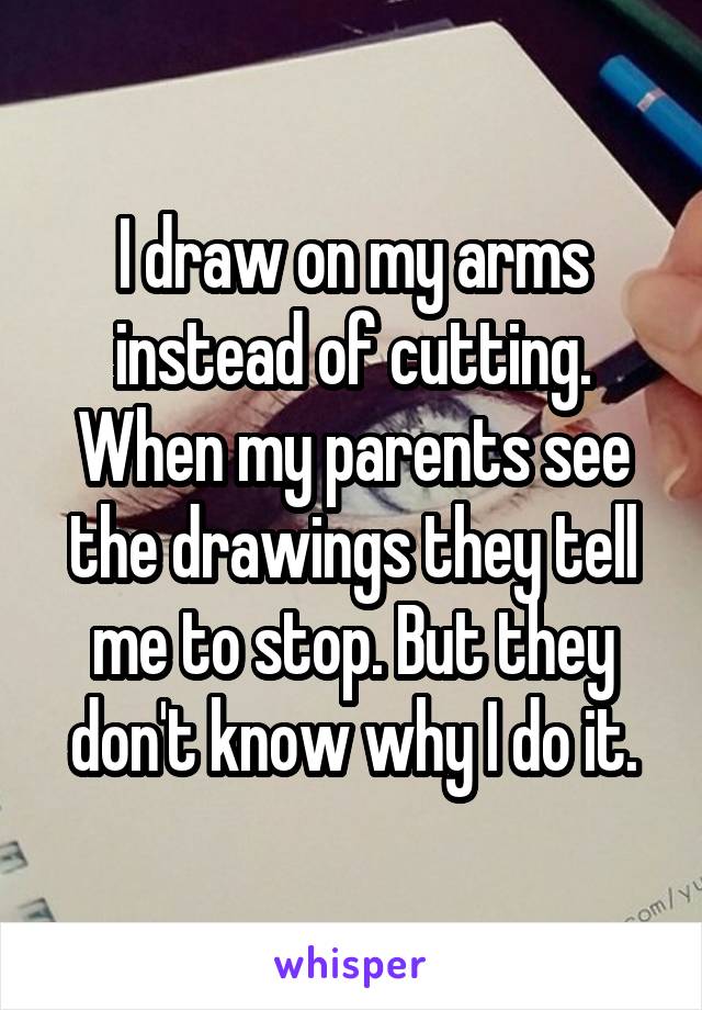 I draw on my arms instead of cutting. When my parents see the drawings they tell me to stop. But they don't know why I do it.