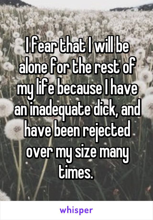 I fear that I will be alone for the rest of my life because I have an inadequate dick, and have been rejected over my size many times. 