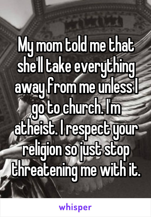 My mom told me that she'll take everything away from me unless I go to church. I'm atheist. I respect your religion so just stop threatening me with it.