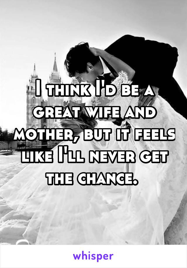 I think I'd be a great wife and mother, but it feels like I'll never get the chance. 