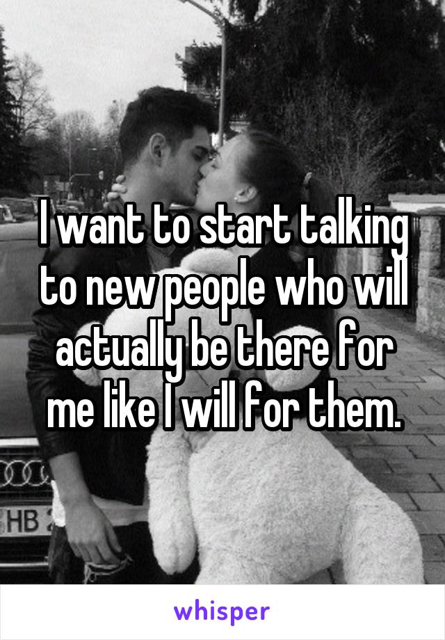 I want to start talking to new people who will actually be there for me like I will for them.