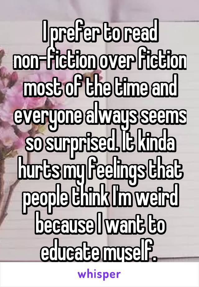 I prefer to read non-fiction over fiction most of the time and everyone always seems so surprised. It kinda hurts my feelings that people think I'm weird because I want to educate myself. 