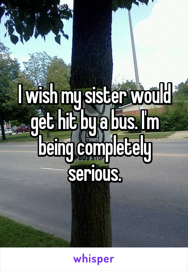 I wish my sister would get hit by a bus. I'm being completely serious.