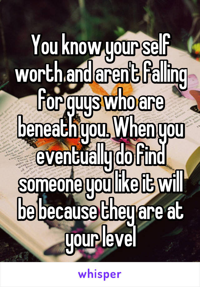 You know your self worth and aren't falling for guys who are beneath you. When you eventually do find someone you like it will be because they are at your level