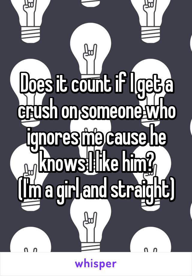 Does it count if I get a crush on someone who ignores me cause he knows I like him?
(I'm a girl and straight)