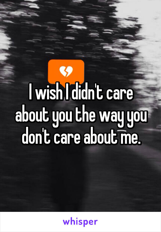 I wish I didn't care about you the way you don't care about me.