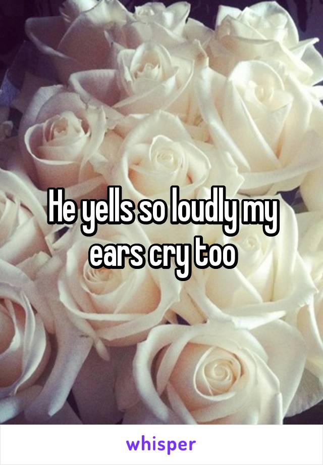 He yells so loudly my ears cry too