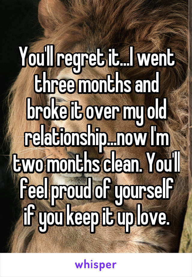 You'll regret it...I went three months and broke it over my old relationship...now I'm two months clean. You'll feel proud of yourself if you keep it up love.