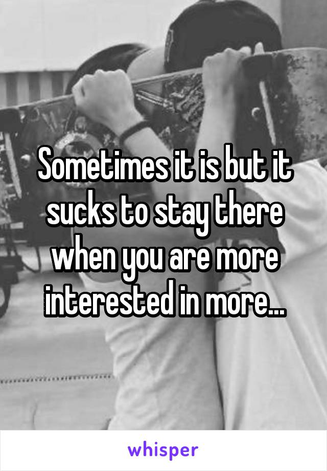 Sometimes it is but it sucks to stay there when you are more interested in more...