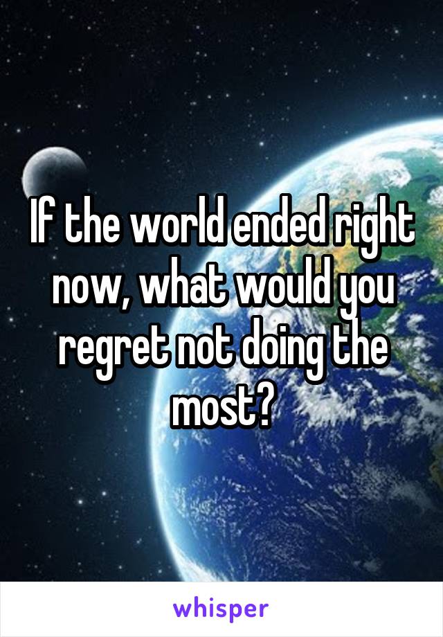 If the world ended right now, what would you regret not doing the most?