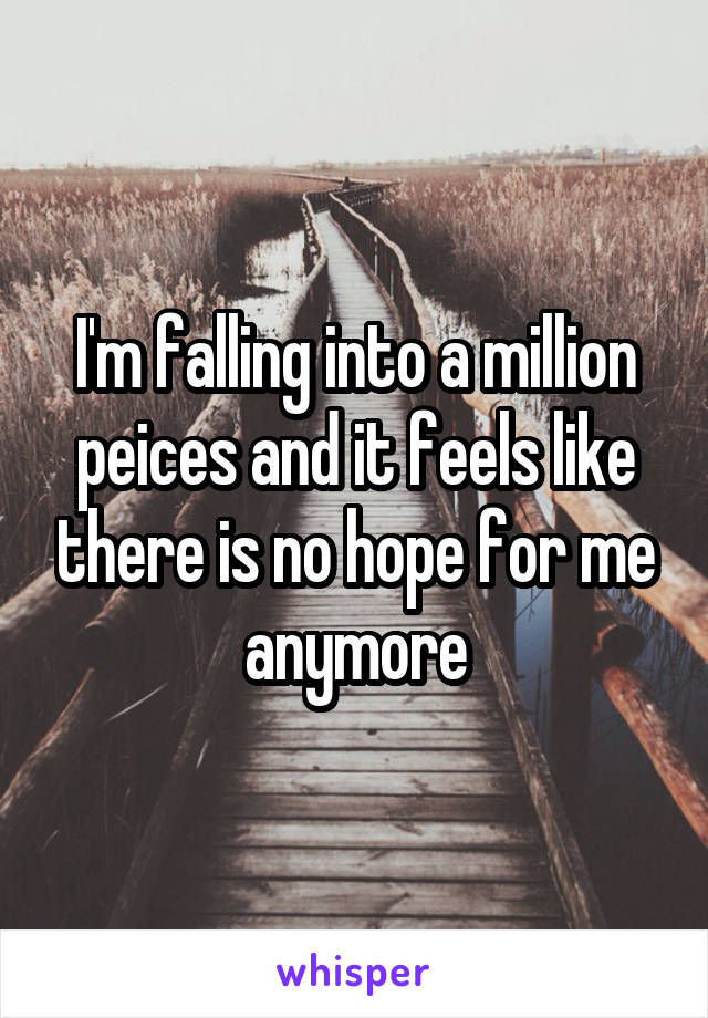 I'm falling into a million peices and it feels like there is no hope for me anymore