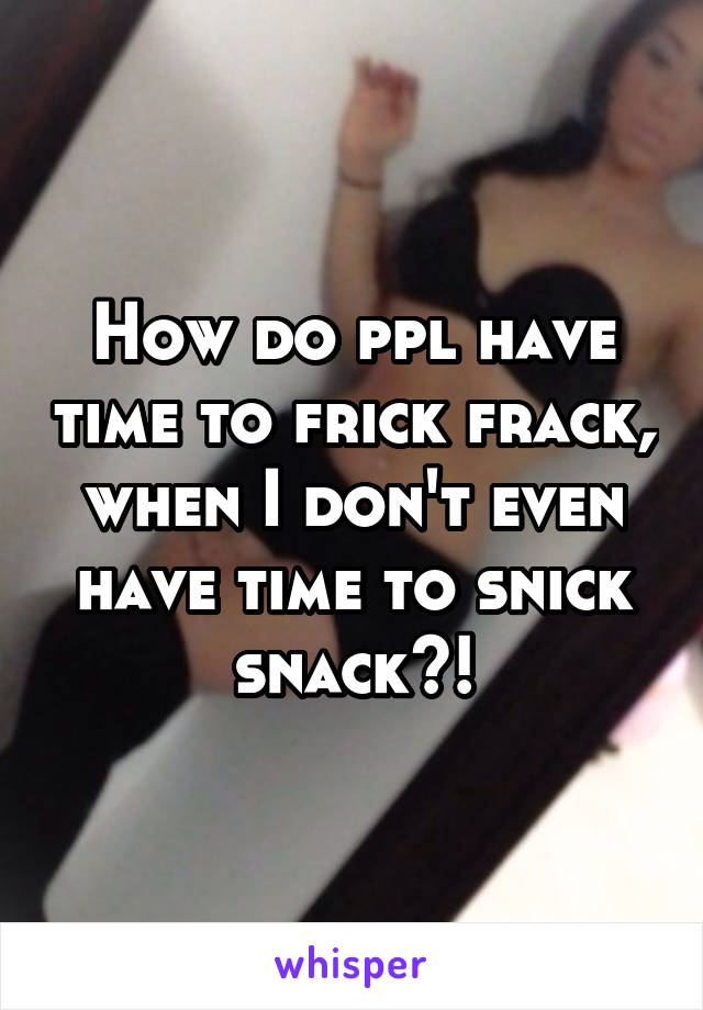 How do ppl have time to frick frack, when I don't even have time to snick snack?!