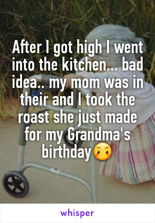 After I got high I went into the kitchen... bad idea.. my mom was in their and I took the roast she just made for my Grandma's birthday😶