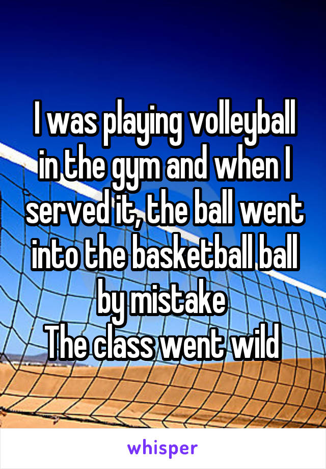 I was playing volleyball in the gym and when I served it, the ball went into the basketball ball by mistake 
The class went wild 