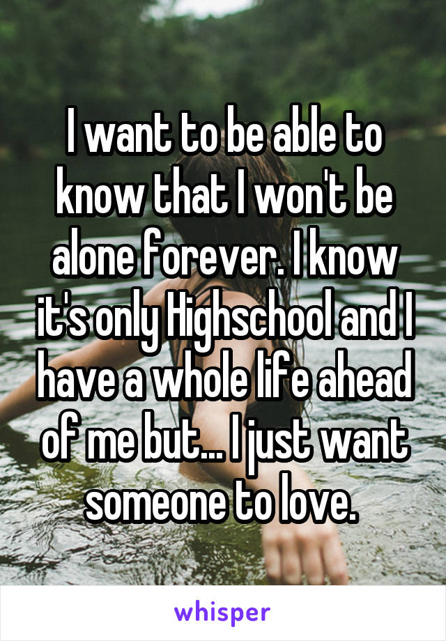 I want to be able to know that I won't be alone forever. I know it's only Highschool and I have a whole life ahead of me but... I just want someone to love. 