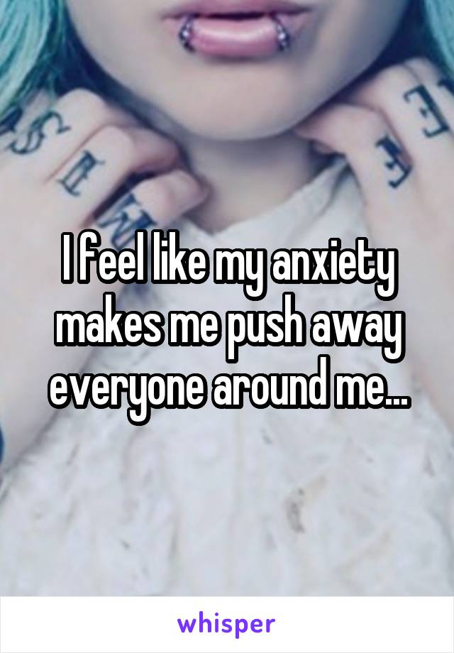 I feel like my anxiety makes me push away everyone around me...