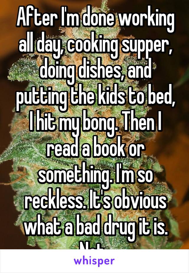 After I'm done working all day, cooking supper, doing dishes, and putting the kids to bed, I hit my bong. Then I read a book or something. I'm so reckless. It's obvious what a bad drug it is. Not. 