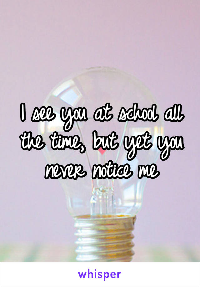 I see you at school all the time, but yet you never notice me