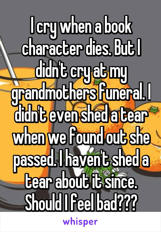 I cry when a book character dies. But I didn't cry at my grandmothers funeral. I didn't even shed a tear when we found out she passed. I haven't shed a tear about it since. Should I feel bad???