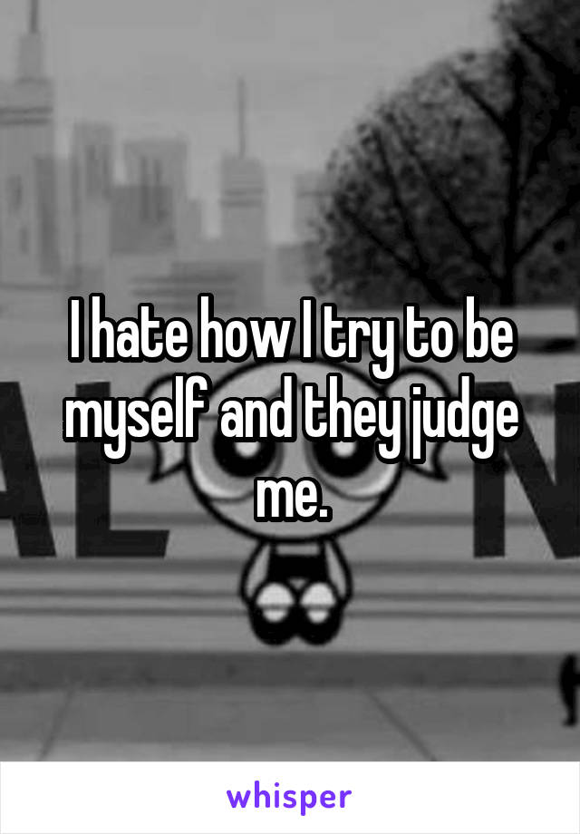 I hate how I try to be myself and they judge me.