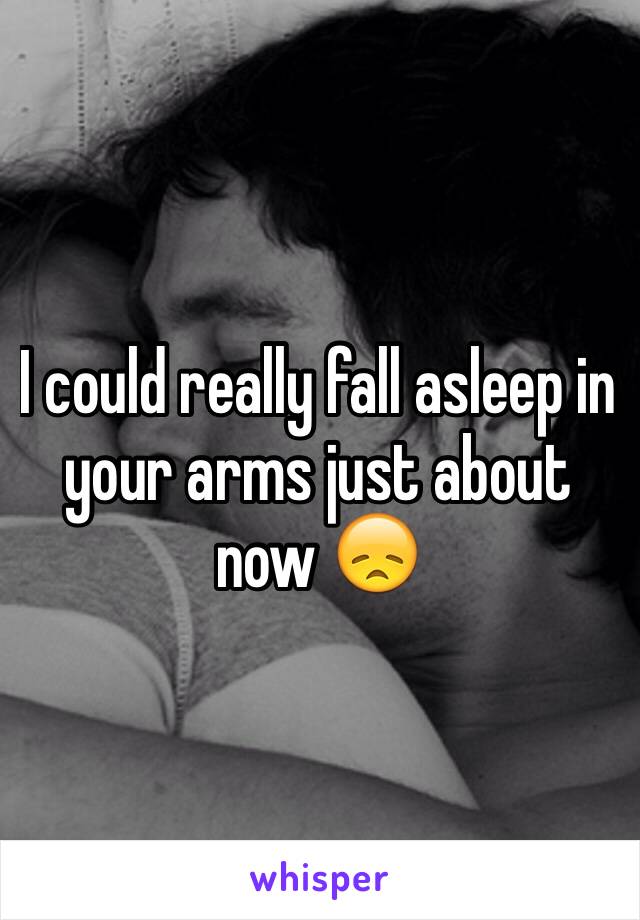 I could really fall asleep in your arms just about now 😞