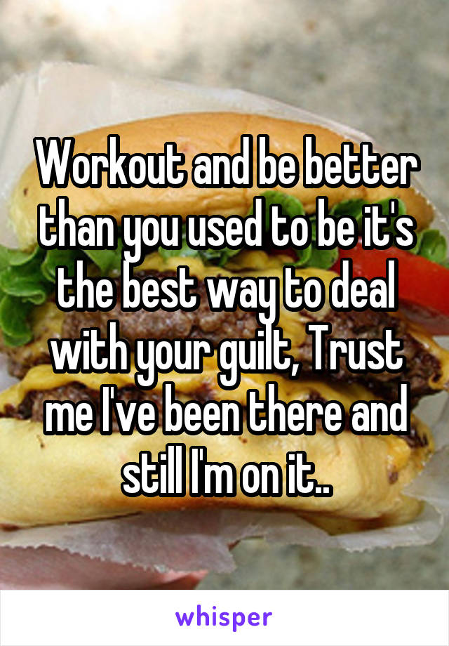 Workout and be better than you used to be it's the best way to deal with your guilt, Trust me I've been there and still I'm on it..