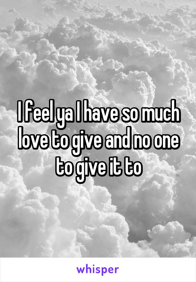 I feel ya I have so much love to give and no one to give it to